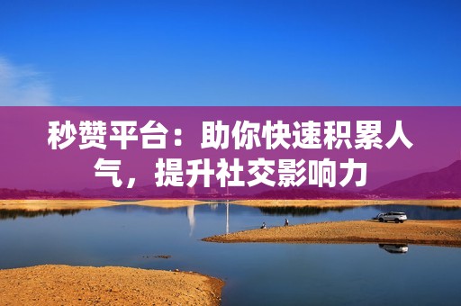 秒赞平台：助你快速积累人气，提升社交影响力