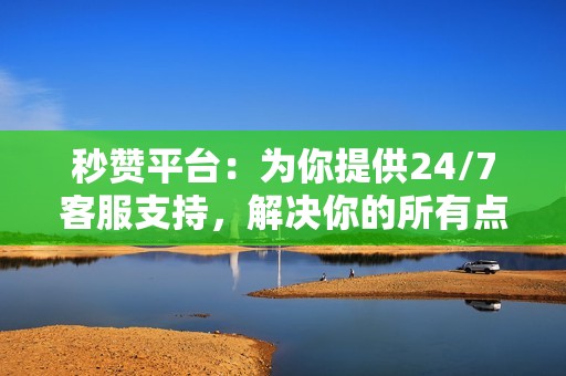 秒赞平台：为你提供24/7客服支持，解决你的所有点赞问题