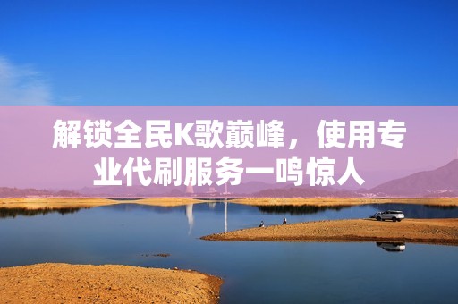 解锁全民K歌巅峰，使用专业代刷服务一鸣惊人