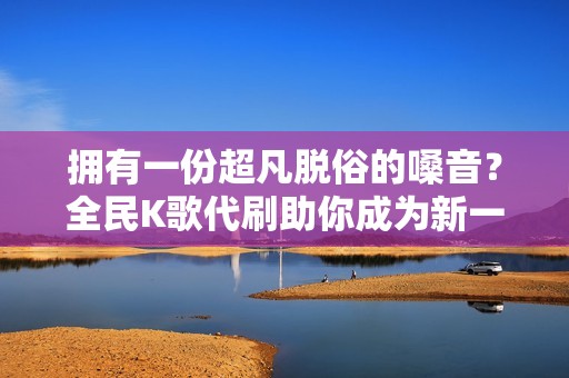 拥有一份超凡脱俗的嗓音？全民K歌代刷助你成为新一代流行歌星