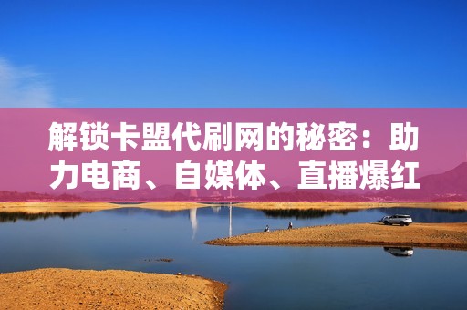 解锁卡盟代刷网的秘密：助力电商、自媒体、直播爆红的超级武器