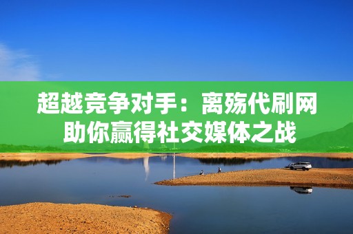 超越竞争对手：离殇代刷网 助你赢得社交媒体之战