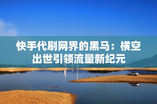 快手代刷网界的黑马：横空出世引领流量新纪元