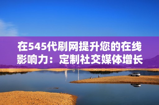 在545代刷网提升您的在线影响力：定制社交媒体增长解决方案