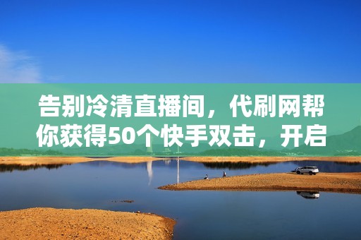 告别冷清直播间，代刷网帮你获得50个快手双击，开启热情互动