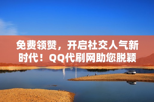 免费领赞，开启社交人气新时代！QQ代刷网助您脱颖而出