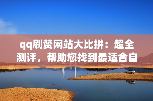 qq刷赞网站大比拼：超全测评，帮助您找到最适合自己的刷赞神器