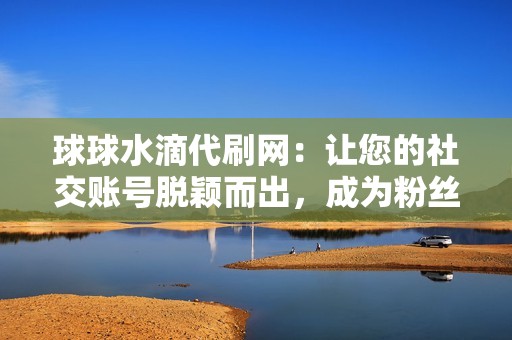 球球水滴代刷网：让您的社交账号脱颖而出，成为粉丝追捧的焦点