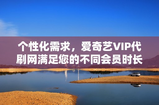 个性化需求，爱奇艺VIP代刷网满足您的不同会员时长和套餐选择