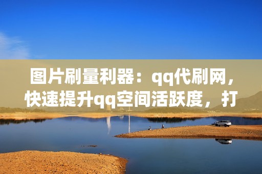 图片刷量利器：qq代刷网，快速提升qq空间活跃度，打造完美社交形象