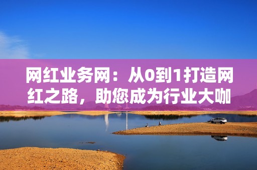 网红业务网：从0到1打造网红之路，助您成为行业大咖！