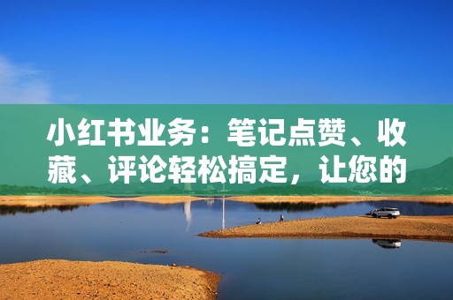 小红书业务：笔记点赞、收藏、评论轻松搞定，让您的笔记成为爆款！