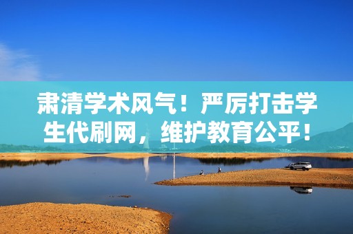 肃清学术风气！严厉打击学生代刷网，维护教育公平！