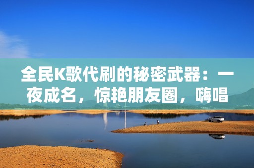 全民K歌代刷的秘密武器：一夜成名，惊艳朋友圈，嗨唱不停歇！