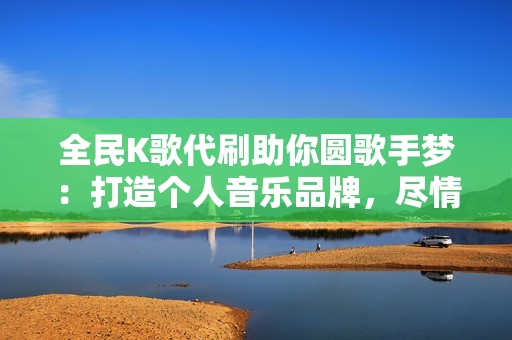 全民K歌代刷助你圆歌手梦：打造个人音乐品牌，尽情释放你的激情！