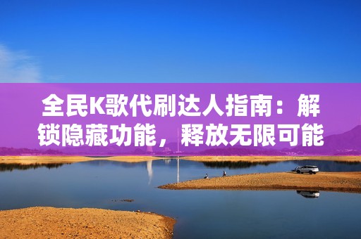 全民K歌代刷达人指南：解锁隐藏功能，释放无限可能，尽享音乐盛宴！