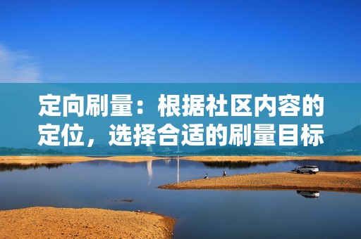 定向刷量：根据社区内容的定位，选择合适的刷量目标。例如，一个以女性用户为主的社区，可以重点刷量女性相关的