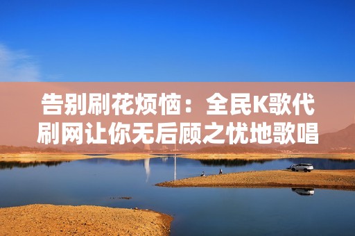 告别刷花烦恼：全民K歌代刷网让你无后顾之忧地歌唱