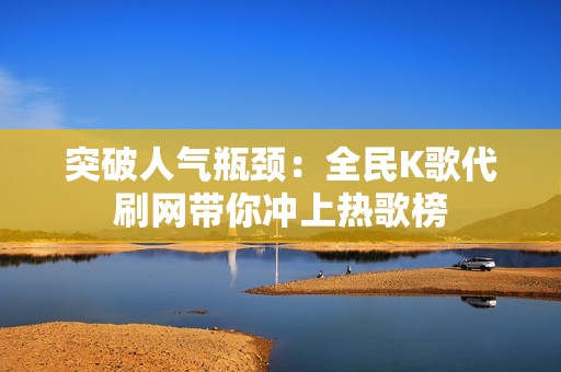 突破人气瓶颈：全民K歌代刷网带你冲上热歌榜