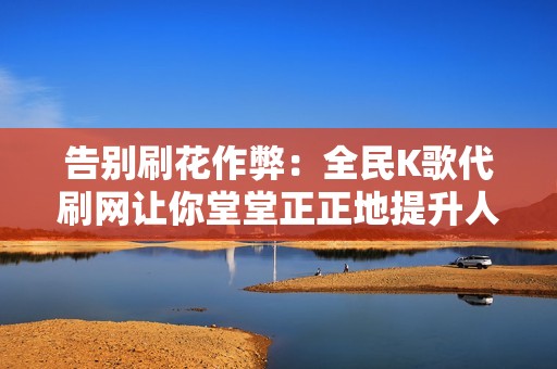 告别刷花作弊：全民K歌代刷网让你堂堂正正地提升人气