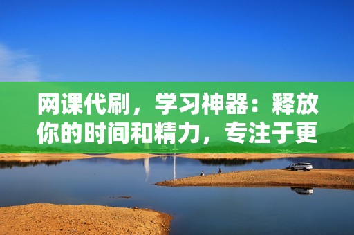 网课代刷，学习神器：释放你的时间和精力，专注于更重要的事情