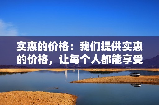 实惠的价格：我们提供实惠的价格，让每个人都能享受我们的服务。