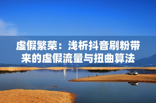 虚假繁荣：浅析抖音刷粉带来的虚假流量与扭曲算法