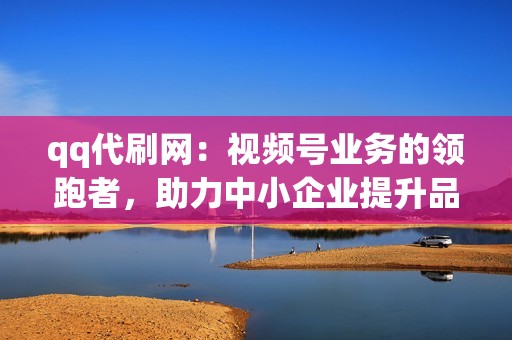 qq代刷网：视频号业务的领跑者，助力中小企业提升品牌影响力