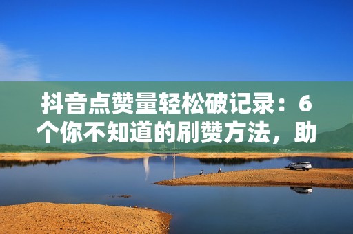 抖音点赞量轻松破记录：6个你不知道的刷赞方法，助你成为抖音大咖