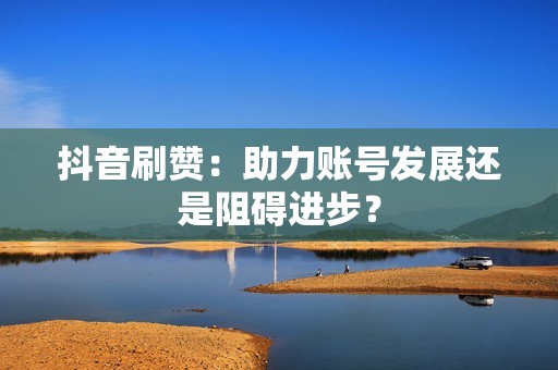 抖音刷赞：助力账号发展还是阻碍进步？