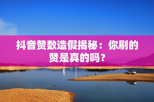 抖音赞数造假揭秘：你刷的赞是真的吗？