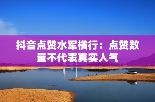 抖音点赞水军横行：点赞数量不代表真实人气