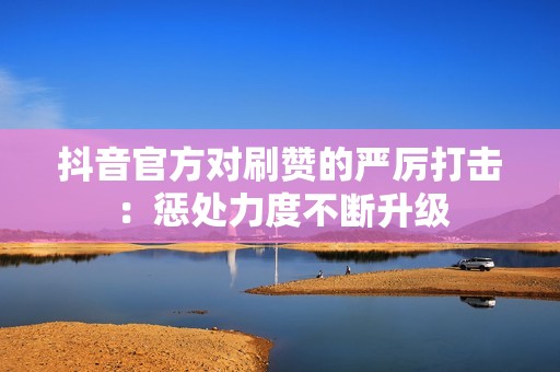 抖音官方对刷赞的严厉打击：惩处力度不断升级