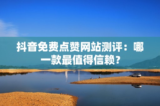 抖音免费点赞网站测评：哪一款最值得信赖？