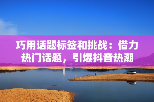 巧用话题标签和挑战：借力热门话题，引爆抖音热潮