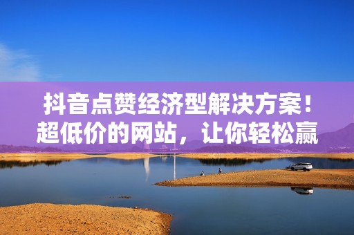 抖音点赞经济型解决方案！超低价的网站，让你轻松赢得关注