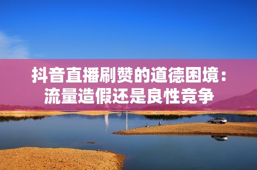 抖音直播刷赞的道德困境：流量造假还是良性竞争