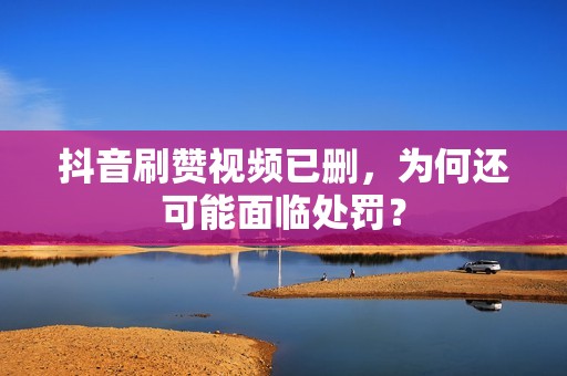 抖音刷赞视频已删，为何还可能面临处罚？