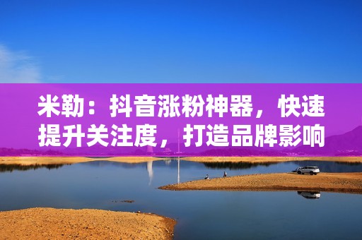 米勒：抖音涨粉神器，快速提升关注度，打造品牌影响力