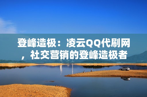 登峰造极：凌云QQ代刷网，社交营销的登峰造极者