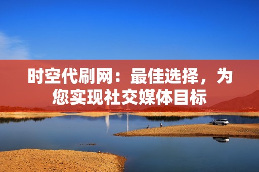 时空代刷网：最佳选择，为您实现社交媒体目标