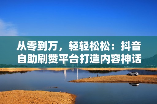 从零到万，轻轻松松：抖音自助刷赞平台打造内容神话