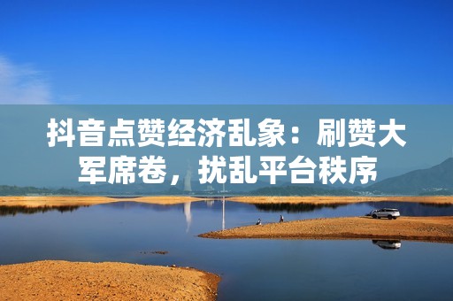 抖音点赞经济乱象：刷赞大军席卷，扰乱平台秩序