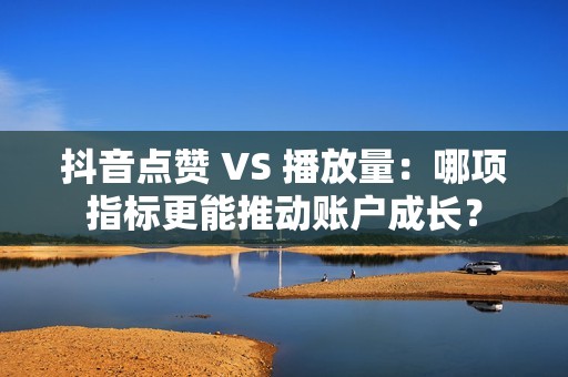 抖音点赞 VS 播放量：哪项指标更能推动账户成长？