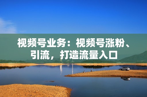 视频号业务：视频号涨粉、引流，打造流量入口