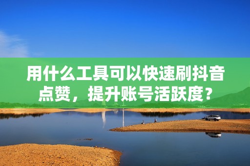 用什么工具可以快速刷抖音点赞，提升账号活跃度？