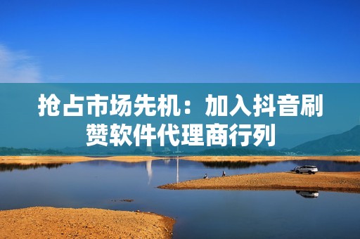 抢占市场先机：加入抖音刷赞软件代理商行列