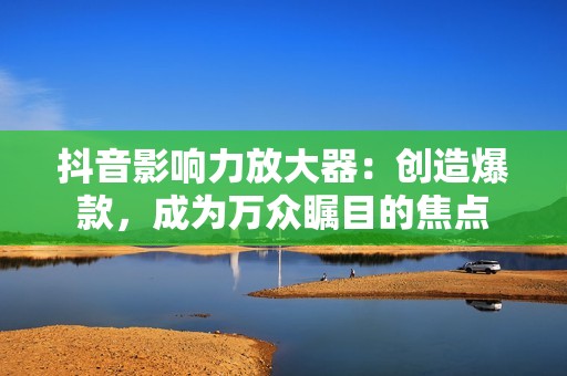 抖音影响力放大器：创造爆款，成为万众瞩目的焦点