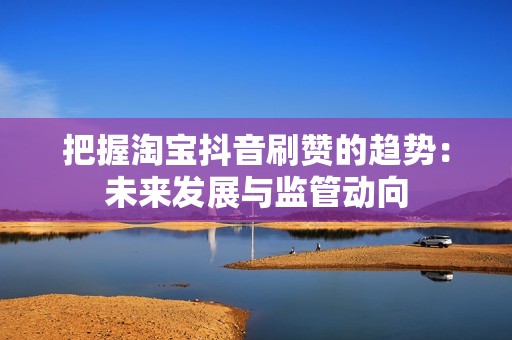 把握淘宝抖音刷赞的趋势：未来发展与监管动向