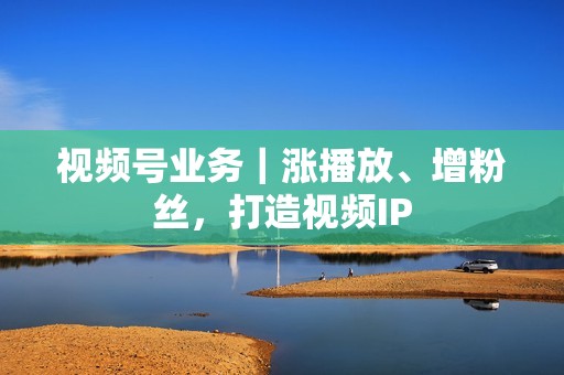 视频号业务｜涨播放、增粉丝，打造视频IP